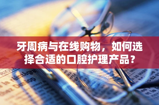 牙周病与在线购物，如何选择合适的口腔护理产品？