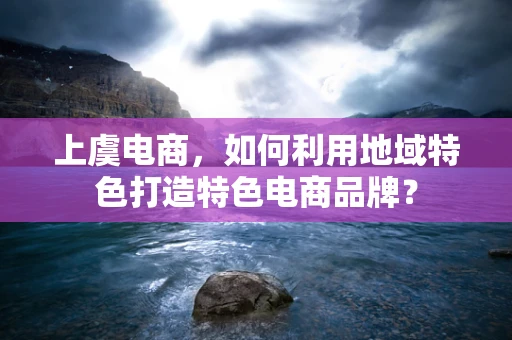 上虞电商，如何利用地域特色打造特色电商品牌？