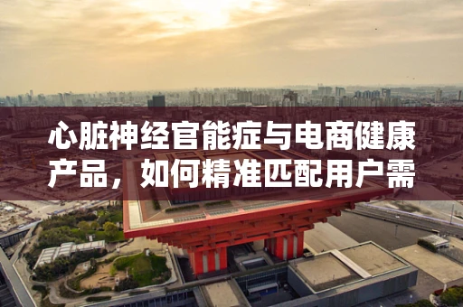 心脏神经官能症与电商健康产品，如何精准匹配用户需求？