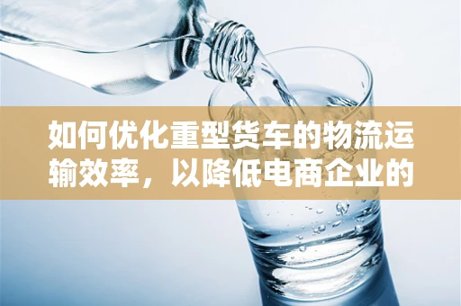 如何优化重型货车的物流运输效率，以降低电商企业的运营成本？
