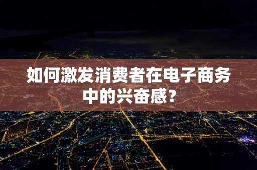 如何激发消费者在电子商务中的兴奋感？