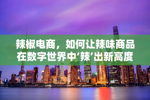 辣椒电商，如何让辣味商品在数字世界中‘辣’出新高度？