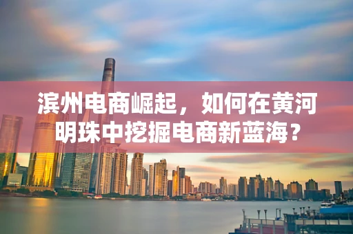 滨州电商崛起，如何在黄河明珠中挖掘电商新蓝海？