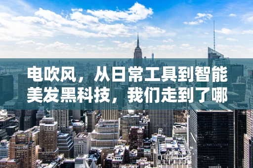 电吹风，从日常工具到智能美发黑科技，我们走到了哪一步？