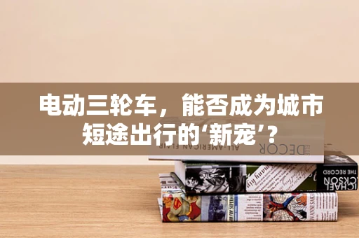 电动三轮车，能否成为城市短途出行的‘新宠’？