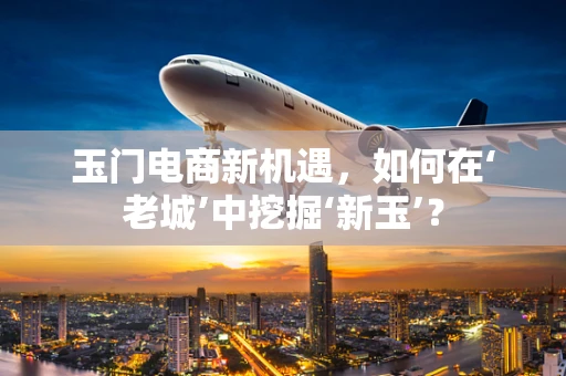 玉门电商新机遇，如何在‘老城’中挖掘‘新玉’？