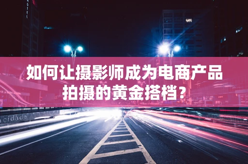 如何让摄影师成为电商产品拍摄的黄金搭档？