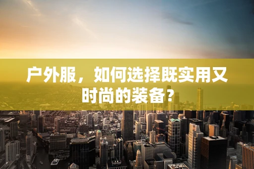 户外服，如何选择既实用又时尚的装备？