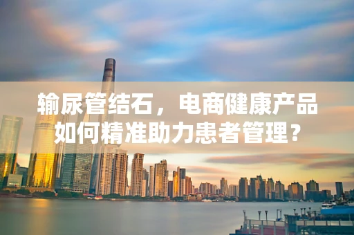 输尿管结石，电商健康产品如何精准助力患者管理？