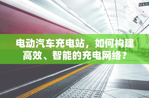 电动汽车充电站，如何构建高效、智能的充电网络？