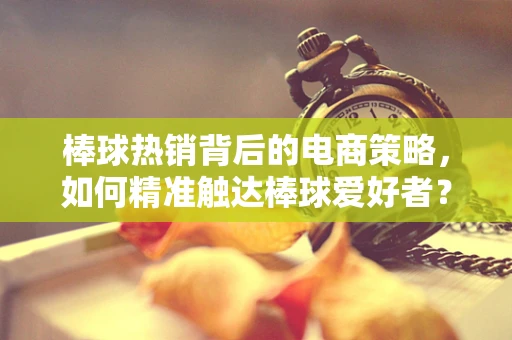 棒球热销背后的电商策略，如何精准触达棒球爱好者？