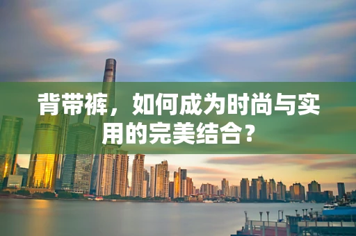 背带裤，如何成为时尚与实用的完美结合？