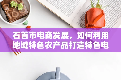 石首市电商发展，如何利用地域特色农产品打造特色电商品牌？