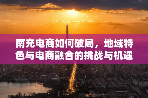 南充电商如何破局，地域特色与电商融合的挑战与机遇？