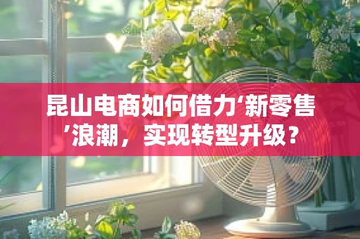 昆山电商如何借力‘新零售’浪潮，实现转型升级？
