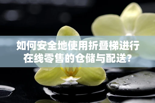 如何安全地使用折叠梯进行在线零售的仓储与配送？