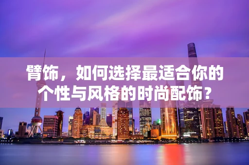 臂饰，如何选择最适合你的个性与风格的时尚配饰？