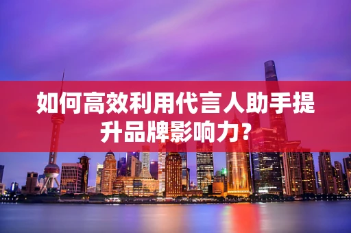 如何高效利用代言人助手提升品牌影响力？