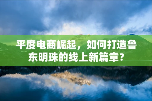 平度电商崛起，如何打造鲁东明珠的线上新篇章？