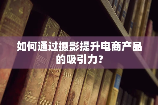 如何通过摄影提升电商产品的吸引力？