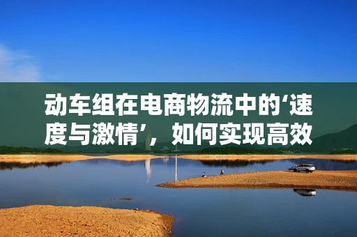 动车组在电商物流中的‘速度与激情’，如何实现高效配送？