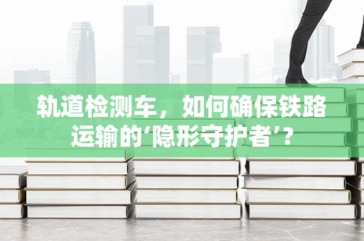 轨道检测车，如何确保铁路运输的‘隐形守护者’？