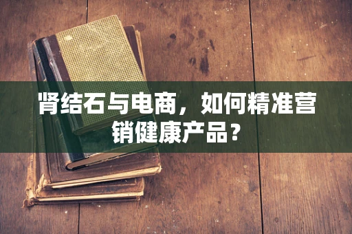 肾结石与电商，如何精准营销健康产品？