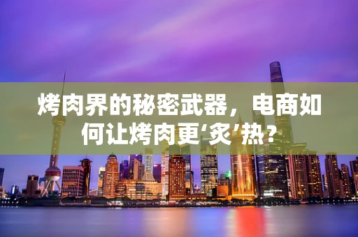 烤肉界的秘密武器，电商如何让烤肉更‘炙’热？