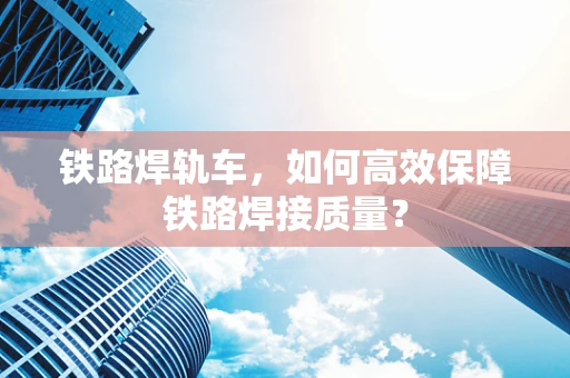铁路焊轨车，如何高效保障铁路焊接质量？