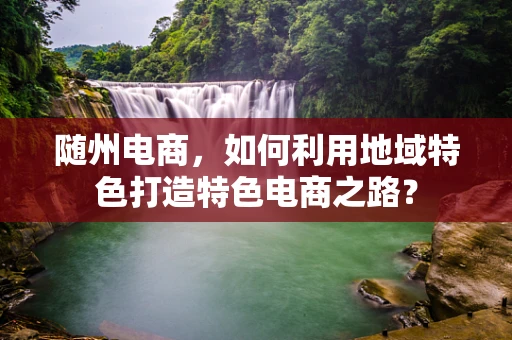 随州电商，如何利用地域特色打造特色电商之路？