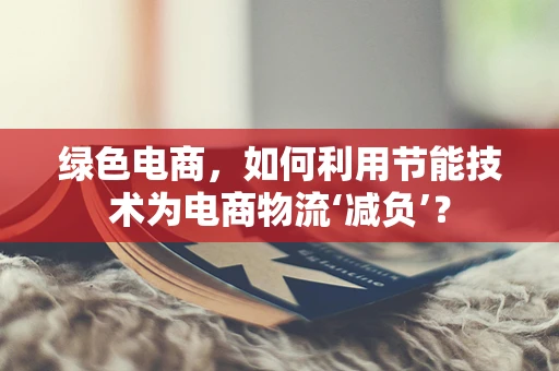 绿色电商，如何利用节能技术为电商物流‘减负’？