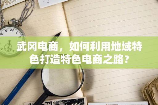武冈电商，如何利用地域特色打造特色电商之路？