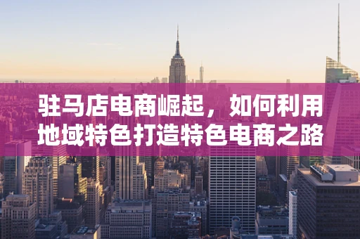 驻马店电商崛起，如何利用地域特色打造特色电商之路？