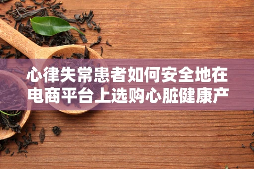 心律失常患者如何安全地在电商平台上选购心脏健康产品？