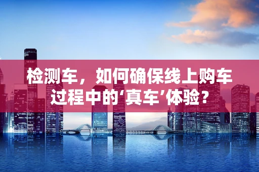 检测车，如何确保线上购车过程中的‘真车’体验？