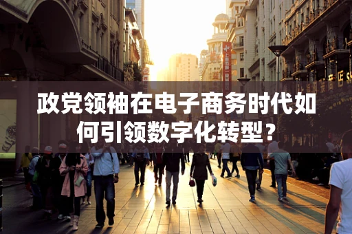 政党领袖在电子商务时代如何引领数字化转型？