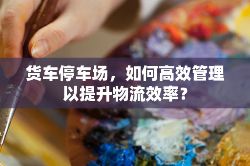 货车停车场，如何高效管理以提升物流效率？