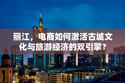丽江，电商如何激活古城文化与旅游经济的双引擎？
