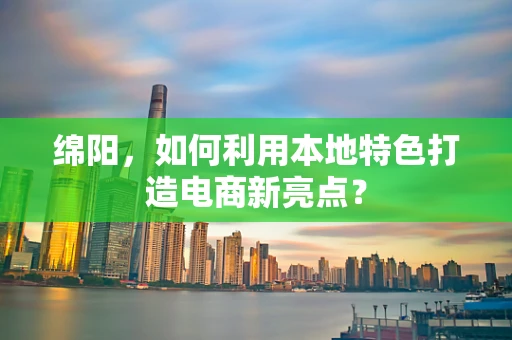 绵阳，如何利用本地特色打造电商新亮点？