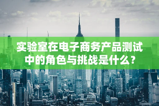 实验室在电子商务产品测试中的角色与挑战是什么？