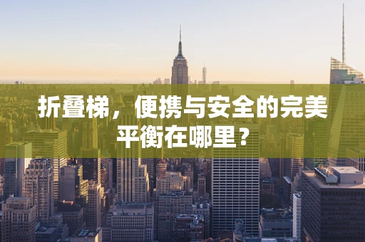 折叠梯，便携与安全的完美平衡在哪里？