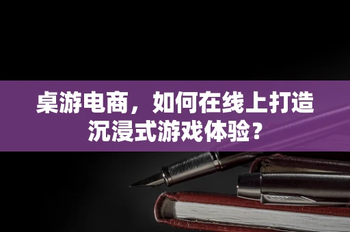桌游电商，如何在线上打造沉浸式游戏体验？