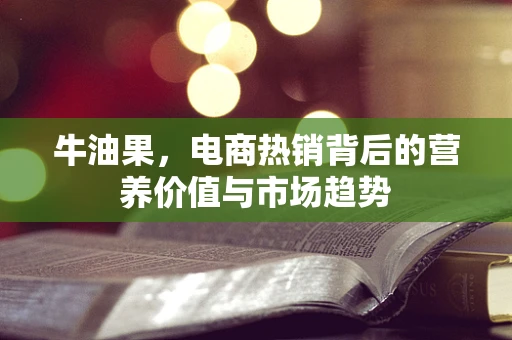 牛油果，电商热销背后的营养价值与市场趋势