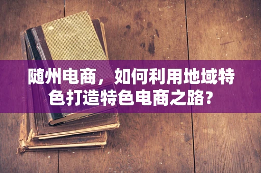 随州电商，如何利用地域特色打造特色电商之路？