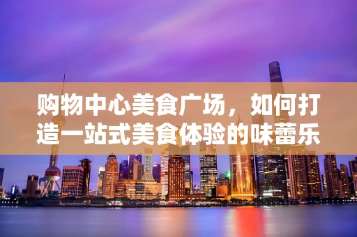 购物中心美食广场，如何打造一站式美食体验的味蕾乐园？