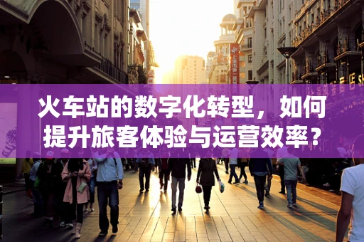 火车站的数字化转型，如何提升旅客体验与运营效率？