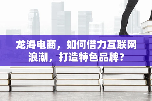 龙海电商，如何借力互联网浪潮，打造特色品牌？