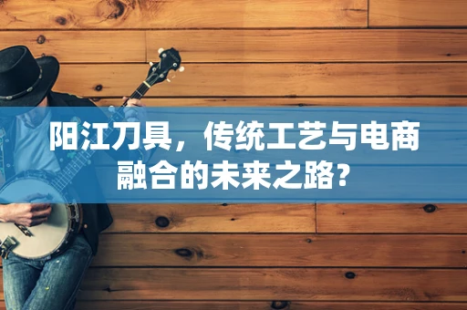 阳江刀具，传统工艺与电商融合的未来之路？