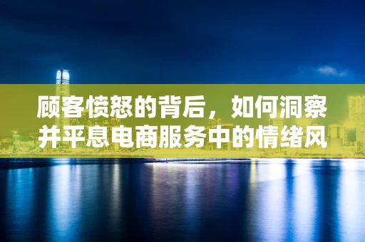 顾客愤怒的背后，如何洞察并平息电商服务中的情绪风暴？