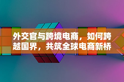 外交官与跨境电商，如何跨越国界，共筑全球电商新桥梁？
